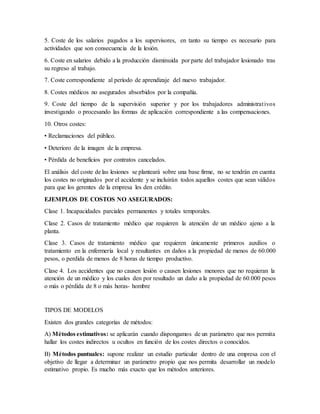 5. Coste de los salarios pagados a los supervisores, en tanto su tiempo es necesario para
actividades que son consecuencia de la lesión.
6. Coste en salarios debido a la producción disminuida por parte del trabajador lesionado tras
su regreso al trabajo.
7. Coste correspondiente al período de aprendizaje del nuevo trabajador.
8. Costes médicos no asegurados absorbidos por la compañía.
9. Coste del tiempo de la supervisión superior y por los trabajadores administrativos
investigando o procesando las formas de aplicación correspondiente a las compensaciones.
10. Otros costes:
• Reclamaciones del público.
• Deterioro de la imagen de la empresa.
• Pérdida de beneficios por contratos cancelados.
El análisis del coste de las lesiones se planteará sobre una base firme, no se tendrán en cuenta
los costes no originados por el accidente y se incluirán todos aquellos costes que sean válidos
para que los gerentes de la empresa les den crédito.
EJEMPLOS DE COSTOS NO ASEGURADOS:
Clase 1. Incapacidades parciales permanentes y totales temporales.
Clase 2. Casos de tratamiento médico que requieren la atención de un médico ajeno a la
planta.
Clase 3. Casos de tratamiento médico que requieren únicamente primeros auxilios o
tratamiento en la enfermería local y resultantes en daños a la propiedad de menos de 60.000
pesos, o perdida de menos de 8 horas de tiempo productivo.
Clase 4. Los accidentes que no causen lesión o causen lesiones menores que no requieran la
atención de un médico y los cuales den por resultado un daño a la propiedad de 60.000 pesos
o más o pérdida de 8 o más horas- hombre
TIPOS DE MODELOS
Existen dos grandes categorías de métodos:
A) Métodos estimativos: se aplicarán cuando dispongamos de un parámetro que nos permita
hallar los costes indirectos u ocultos en función de los costes directos o conocidos.
B) Métodos puntuales: supone realizar un estudio particular dentro de una empresa con el
objetivo de llegar a determinar un parámetro propio que nos permita desarrollar un modelo
estimativo propio. Es mucho más exacto que los métodos anteriores.
 