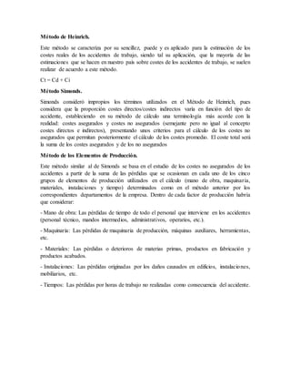 Método de Heinrich.
Este método se caracteriza por su sencillez, puede y es aplicado para la estimación de los
costes reales de los accidentes de trabajo, siendo tal su aplicación, que la mayoría de las
estimaciones que se hacen en nuestro país sobre costes de los accidentes de trabajo, se suelen
realizar de acuerdo a este método.
Ct = Cd + Ci
Método Simonds.
Simonds consideró impropios los términos utilizados en el Método de Heinrich, pues
considera que la proporción costes directos/costes indirectos varía en función del tipo de
accidente, estableciendo en su método de cálculo una terminología más acorde con la
realidad: costes asegurados y costes no asegurados (semejante pero no igual al concepto
costes directos e indirectos), presentando unos criterios para el cálculo de los costes no
asegurados que permitan posteriormente el cálculo de los costes promedio. El coste total será
la suma de los costes asegurados y de los no asegurados
Método de los Elementos de Producción.
Este método similar al de Simonds se basa en el estudio de los costes no asegurados de los
accidentes a partir de la suma de las pérdidas que se ocasionan en cada uno de los cinco
grupos de elementos de producción utilizados en el cálculo (mano de obra, maquinaria,
materiales, instalaciones y tiempo) determinados como en el método anterior por los
correspondientes departamentos de la empresa. Dentro de cada factor de producción habría
que considerar:
- Mano de obra: Las pérdidas de tiempo de todo el personal que interviene en los accidentes
(personal técnico, mandos intermedios, administrativos, operarios, etc.).
- Maquinaria: Las pérdidas de maquinaria de producción, máquinas auxiliares, herramientas,
etc.
- Materiales: Las pérdidas o deterioros de materias primas, productos en fabricación y
productos acabados.
- Instalaciones: Las pérdidas originadas por los daños causados en edificios, instalaciones,
mobiliarios, etc.
- Tiempos: Las pérdidas por horas de trabajo no realizadas como consecuencia del accidente.
 