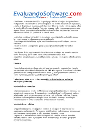 Usualmente, la empresa vendedora exige el pago del Fee o Cargo Anual para ofrecer
cualquier otro servicio sobre la aplicación pues si los clientes no actualizan el producto,
a partir de determinado momento, se le hace muy difícil al vendor ofrecer soporte sobre
la versión del software más vieja. Es común observar en los contratos compromisos de
soporte durante una determinada cantidad de años (2 o 3 de antigüedad) o hasta una
determinada versión (N-3) siendo N la versión actual.

La práctica común de los vendors es cobrar este servicio por año adelantado, aunque
hay empresas que lo cobran por semestre adelantado.
De forma premeditada hemos hecho una distinción entre actualizaciones y nuevas
versiones.
No son lo mismo. Es importante que el usuario pregunte al vendor por ambos
conceptos.

Para algunas de las empresas vendedoras las nuevas versiones son tomadas como un
nuevo producto y, por lo tanto, tienen costo como una licencia más.
En cambio, las actualizaciones, son liberaciones (releases) con mejoras sobre la versión
actual.

Garantía

Un capítulo aparte merece la garantía. Al igual que cualquier producto (por ejemplo
automóviles o electrodomésticos) todos los ERP’s incluyen un determinado período de
garantía que está dado por una cantidad de meses ¿Desde qué momento comienza a
correr el plazo de garantía? ¿Cuándo vence? ¿Qué cubre?

Lo invitamos a descargar el documento Garantía del software aplicativo
(http://goo.gl/ddR1W)

Mantenimiento correctivo

Este ítem se relaciona con los problemas que surgen en la aplicación por errores de uso
(por ejemplo carga errónea de transacciones con efecto fiscal), problemas de registro
relacionados con la infraestructura (por ej. error en la grabación en la base de datos,
problemas de interrupción en la impresión de una factura u otros) o bien simples
consultas acerca de cómo hacer ciertas operaciones con el sistema.

Mantenimiento evolutivo

Este punto se relaciona con pequeños cambios en las reglas de negocio que una
organización suele requerir. Por ejemplo modificaciones en formatos de impresión, en
autorizantes de transacciones, niveles o roles de seguridad y otras.
En general, el mantenimiento evolutivo implica una cantidad de horas estimadas
cubiertas. De esta forma el proveedor pueda prever la carga de trabajo que puede
afrontar mensualmente.


                                                                                          3
 