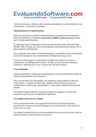 Tener en cuenta que, a diferencia de los insumos para producir, las horas/hombre no son
acumulativas: se consumen o se pierden.

Mantenimiento de la infraestructura

Dentro de este punto se considera fundamentalmente el mantenimiento de la base de
datos de la aplicación. Usualmente el proveedor de ERP no realiza esta tarea a menos
que lo incluya específicamente.

Es importante tener en cuenta que un motor de base de datos Oracle, Microsoft SQL,
MySQL, DB2 o Postgre, por citar los más populares, son productos de software. Por lo
tanto requieren mantenimiento.

Esto comprende tanto copias de respaldo (backups), como detalles de datos de auditoría,
revisión de mensajes de error, mantenimiento de balanceo de carga y otros.

Esta tarea suele encargarse a especialistas con dedicación exclusiva a tal tarea y
certificaciones de habilidad para la misma. Es decir se trata de personal altamente
calificado y capacitado cuyo costo es mayor que el de otros recursos.

Usos combinados

Algunos proveedores, usualmente los más pequeños, tienen la exclusividad en todas las
tareas de mantenimiento de la aplicación.

Otros, con frecuencia los más grandes, solo mantienen exclusividad en el cobro del
Cargo Anual y el soporte de última línea, dejando a libre elección el manejo de
mantenimiento evolutivo que, generalmente, es el que mayor cantidad de horas puede
requerir.

Esto permite mejores opciones a la hora de comprar los productos o los servicios
asociados ya que no existe monopolio de la aplicación.

Los cambios hacia nuevas versiones

Como se dijo previamente, con el pago del Fee Anual el proveedor entrega una
actualización o una nueva versión del producto con cierta frecuencia. Por ejemplo, al
menos una vez al año.

No obstante la instalación de la versión actualizada no es una cuestión trivial y suele ser
necesario plantear un proyecto para su ejecución.




                                                                                          4
 