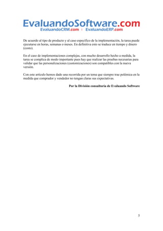 De acuerdo al tipo de producto y al caso específico de la implementación, la tarea puede
ejecutarse en horas, semanas o meses. En definitiva esto se traduce en tiempo y dinero
(costo).

En el caso de implementaciones complejas, con mucho desarrollo hecho a medida, la
tarea se complica de modo importante pues hay que realizar las pruebas necesarias para
validar que las personalizaciones (customizaciones) son compatibles con la nueva
versión.

Con este artículo hemos dado una recorrida por un tema que siempre trae polémica en la
medida que comprador y vendedor no tengan claras sus expectativas.

                                  Por la División consultoría de Evaluando Software




                                                                                       5
 