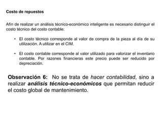 Afín de realizar un análisis técnico-económico inteligente es necesario distinguir el
costo técnico del costo contable:
• El costo técnico corresponde al valor de compra de la pieza al día de su
utilización. A utilizar en el CIM.
• El costo contable corresponde al valor utilizado para valorizar el inventario
contable. Por razones financieras este precio puede ser reducido por
depreciación.
Costo de repuestos
Observación 6: No se trata de hacer contabilidad, sino a
realizar análisis técnico-económicos que permitan reducir
el costo global de mantenimiento.
 