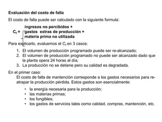 Evaluación del costo de falla
El costo de falla puede ser calculado con la siguiente formula:
ingresos no percibidos +
Cf = gastos extras de producción +
materia prima no utilizada
Para explicarlo, evaluemos el Cf en 3 casos:
1. El volumen de producción programado puede ser re-alcanzado;
2. El volumen de producción programado no puede ser alcanzado dado que
la planta opera 24 horas al día;
3. La producción no se detiene pero su calidad es degradada.
En el primer caso:
El costo de falla de mantención corresponde a los gastos necesarios para re-
atrapar la producción pérdida. Estos gastos son esencialmente:
• la energía necesaria para la producción;
• las materias primas;
• los fungibles;
• los gastos de servicios tales como calidad, compras, mantención, etc.
 