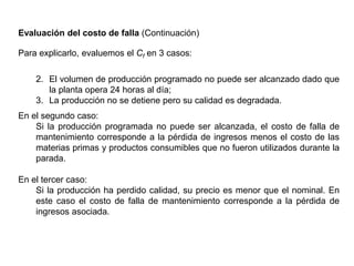Evaluación del costo de falla (Continuación)
Para explicarlo, evaluemos el Cf en 3 casos:
2. El volumen de producción programado no puede ser alcanzado dado que
la planta opera 24 horas al día;
3. La producción no se detiene pero su calidad es degradada.
En el segundo caso:
Si la producción programada no puede ser alcanzada, el costo de falla de
mantenimiento corresponde a la pérdida de ingresos menos el costo de las
materias primas y productos consumibles que no fueron utilizados durante la
parada.
En el tercer caso:
Si la producción ha perdido calidad, su precio es menor que el nominal. En
este caso el costo de falla de mantenimiento corresponde a la pérdida de
ingresos asociada.
 