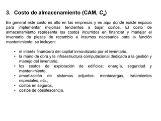 En general este costo es alto en las empresas y es aquí donde existe espacio
para implementar mejorías tendientes a bajar costos. El costo de
almacenamiento representa los costos incurridos en financiar y manejar el
inventario de piezas de recambio e insumos necesarios para la función
mantenimiento, se incluyen:
• el interés financiero del capital inmovilizado por el inventario,
• la mano de obra y la infraestructura computacional dedicada a la gestión y
manejo del inventario,
• los costos de explotación de edificios: energía, seguridad y
mantenimiento,
• amortización de sistemas adjuntos: montacargas, tratamientos
especiales, etc.,
• costos en seguros,
• costos de obsolescencia.
3. Costo de almacenamiento (CAM, Ca)
 