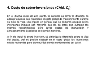 En el diseño inicial de una planta, lo correcto es tomar la decisión de
adquirir equipos que minimicen el costo global de mantenimiento durante
su ciclo de vida. Ello implica en general que se compren equipos cuyas
inversiones iniciales son mayores que las de otros que cumplen los
mismos requerimientos pero cuyos costos de intervención y
almacenamiento asociados se estiman menores.
A fin de incluir la sobre-inversión, se amortiza la diferencia sobre la vida
del equipo. Así es posible castigar en el costo global las inversiones
extras requeridas para disminuir los demás componentes del costo.
4. Costo de sobre-inversiones (CAM, Ca)
 