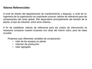 Valores Referenciales
A nivel de diseño del departamento de mantenimiento y después, a nivel de re-
ingeniería de la organización es importante conocer valores de referencia para las
componentes del costo global. Ello dependería principalmente del tamaño de la
planta, el tipo de industria, entre otros criterios.
A fin de establecer valores de referencia para los costos de intervención es
necesario comparar nuestra empresa con otras del mismo rubro, pero de clase
mundial.
Podemos usar diferentes variables de comparación:
• valor de los equipos en planta
• volumen de producción
• valor agregado
 