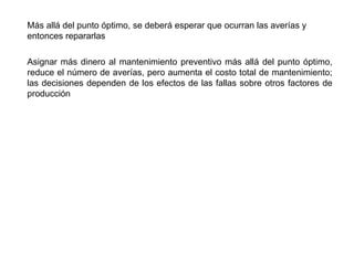 Más allá del punto óptimo, se deberá esperar que ocurran las averías y
entonces repararlas
Asignar más dinero al mantenimiento preventivo más allá del punto óptimo,
reduce el número de averías, pero aumenta el costo total de mantenimiento;
las decisiones dependen de los efectos de las fallas sobre otros factores de
producción
 