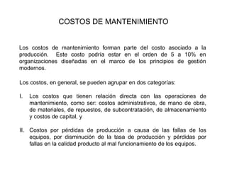COSTOS DE MANTENIMIENTO
Los costos de mantenimiento forman parte del costo asociado a la
producción. Este costo podría estar en el orden de 5 a 10% en
organizaciones diseñadas en el marco de los principios de gestión
modernos.
Los costos, en general, se pueden agrupar en dos categorías:
I. Los costos que tienen relación directa con las operaciones de
mantenimiento, como ser: costos administrativos, de mano de obra,
de materiales, de repuestos, de subcontratación, de almacenamiento
y costos de capital, y
II. Costos por pérdidas de producción a causa de las fallas de los
equipos, por disminución de la tasa de producción y pérdidas por
fallas en la calidad producto al mal funcionamiento de los equipos.
 