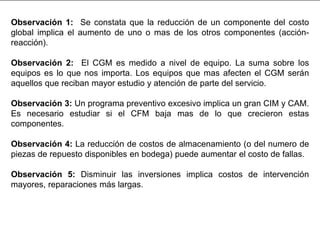 Observación 1: Se constata que la reducción de un componente del costo
global implica el aumento de uno o mas de los otros componentes (acción-
reacción).
Observación 2: El CGM es medido a nivel de equipo. La suma sobre los
equipos es lo que nos importa. Los equipos que mas afecten el CGM serán
aquellos que reciban mayor estudio y atención de parte del servicio.
Observación 3: Un programa preventivo excesivo implica un gran CIM y CAM.
Es necesario estudiar si el CFM baja mas de lo que crecieron estas
componentes.
Observación 4: La reducción de costos de almacenamiento (o del numero de
piezas de repuesto disponibles en bodega) puede aumentar el costo de fallas.
Observación 5: Disminuir las inversiones implica costos de intervención
mayores, reparaciones más largas.
 