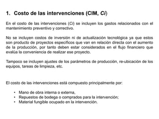 1. Costo de las intervenciones (CIM, Ci)
En el costo de las intervenciones (Ci) se incluyen los gastos relacionados con el
mantenimiento preventivo y correctivo.
No se incluyen costos de inversión ni de actualización tecnológica ya que estos
son producto de proyectos específicos que van en relación directa con el aumento
de la producción, por tanto deben estar considerados en el flujo financiero que
evalúa la conveniencia de realizar ese proyecto.
Tampoco se incluyen ajustes de los parámetros de producción, re-ubicación de los
equipos, tareas de limpieza, etc.
El costo de las intervenciones está compuesto principalmente por:
• Mano de obra interna o externa,
• Repuestos de bodega o comprados para la intervención;
• Material fungible ocupado en la intervención.
 