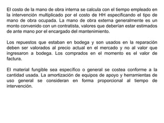 El costo de la mano de obra interna se calcula con el tiempo empleado en
la intervención multiplicado por el costo de HH especificando el tipo de
mano de obra ocupada. La mano de obra externa generalmente es un
monto convenido con un contratista, valores que deberían estar estimados
de ante mano por el encargado del mantenimiento.
Los repuestos que estaban en bodega y son usados en la reparación
deben ser valorados al precio actual en el mercado y no al valor que
ingresaron a bodega. Los comprados en el momento es el valor de
factura.
El material fungible sea específico o general se costea conforme a la
cantidad usada. La amortización de equipos de apoyo y herramientas de
uso general se consideran en forma proporcional al tiempo de
intervención.
 