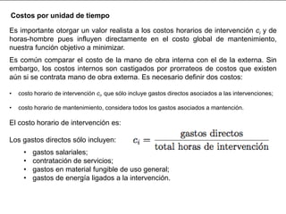 Es importante otorgar un valor realista a los costos horarios de intervención ci y de
horas-hombre pues influyen directamente en el costo global de mantenimiento,
nuestra función objetivo a minimizar.
Es común comparar el costo de la mano de obra interna con el de la externa. Sin
embargo, los costos internos son castigados por prorrateos de costos que existen
aún si se contrata mano de obra externa. Es necesario definir dos costos:
• costo horario de intervención ci, que sólo incluye gastos directos asociados a las intervenciones;
• costo horario de mantenimiento, considera todos los gastos asociados a mantención.
El costo horario de intervención es:
Los gastos directos sólo incluyen:
• gastos salariales;
• contratación de servicios;
• gastos en material fungible de uso general;
• gastos de energía ligados a la intervención.
Costos por unidad de tiempo
 