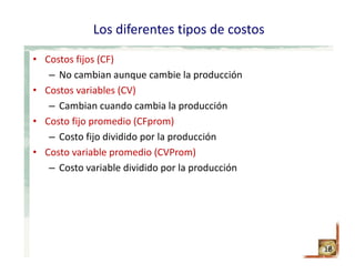 Los diferentes tipos de costos
• Costos fijos (CF)
– No cambian aunque cambie la producción
• Costos variables (CV)
– Cambian cuando cambia la producción
• Costo fijo promedio (CFprom)
– Costo fijo dividido por la producción
• Costo variable promedio (CVProm)
– Costo variable dividido por la producción
18
 