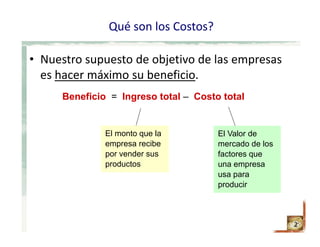 Qué son los Costos?
2
• Nuestro supuesto de objetivo de las empresas 
es hacer máximo su beneficio.
Beneficio = Ingreso total – Costo total
El monto que la
empresa recibe
por vender sus
productos
El Valor de
mercado de los
factores que
una empresa
usa para
producir
 