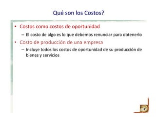Qué son los Costos?
• Costos como costos de oportunidad
– El costo de algo es lo que debemos renunciar para obtenerlo
• Costo de producción de una empresa
– Incluye todos los costos de oportunidad de su producción de 
bienes y servicios
3
 