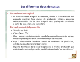 Los diferentes tipos de costos
• Curva de costo marginal
– La curva de costo marginal es creciente, debido a la disminución del
producto marginal. Para niveles de producción iniciales, podemos
verificar una reducción del costo marginal, hasta que llegará a un mínimo
a partir del cual solamente aumentará.
• Curva de costo total promedio
– Tiene forma de U
– CTpr = CVpr + CFpr
– CFpr : siempre será decreciente cuando la producción aumenta, porque
el coste fijo se reparte entre un número mayor de unidades.
– CVpr : normalmente aumenta cuando se incrementa la producción,
debido al producto marginal decreciente
– El punto de inflexión de la curva U representa el nivel de producción que
minimiza el costo total promedio, también denominado “escala eficiente”
31
 