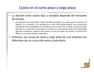 Costos en el corto plazo y largo plazo
• La división entre costos fijos y variables depende del horizonte
de tiempo
– Un fabricante de automóviles, como Ford MotorCompany, no puede ajustar el número de
fábricas, ni su tamaño, en un período de un año. Sólo puede producir más automóviles
contratando más trabajadores en las fábricas que ya tiene. Por lo tanto, el coste de estas
fábricas es un coste fijo a corto plazo. En cambio, en un periodo de varios años Ford puede
agrandar sus fábricas, construir otras nuevas o cerrar las viejas. Por lo tanto, el coste de sus
fábricas es un coste variable a largo plazo.
• Entonces, las curvas de costo a largo plazo de una empresa son
diferentes de sus curvas de costo a corto plazo
38
 