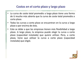 Costos en el corto plazo y largo plazo
• La curva de costo total promedio a largo plazo tiene una forma
de U mucho más abierta que la curva de coste total promedio a
corto plazo.
• Todas las curvas a corto plazo se encuentran en la curva a largo
plazo o por encima de ésta.
• Esto se debe a que las empresas tienen más flexibilidad a largo
plazo. A largo plazo, la empresa puede elegir la curva a corto
plazo (capacidad instalada) que quiere utilizar. Pero, a corto
plazo, tiene que utilizar la curva a corto plazo (capacidad
instalada) que eligió.
40
 