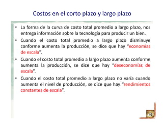 Costos en el corto plazo y largo plazo
• La forma de la curva de costo total promedio a largo plazo, nos
entrega información sobre la tecnología para producir un bien.
• Cuando el costo total promedio a largo plazo disminuye
conforme aumenta la producción, se dice que hay “economías
de escala”.
• Cuando el costo total promedio a largo plazo aumenta conforme
aumenta la producción, se dice que hay “deseconomías de
escala”.
• Cuando el costo total promedio a largo plazo no varía cuando
aumenta el nivel de producción, se dice que hay “rendimientos
constantes de escala”.
41
 