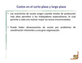 Costos en el corto plazo y largo plazo
• Las economías de escala surgen cuando niveles de producción
más altos permiten a los trabajadores especializarse, lo cual
permite a cada uno realizar mejor las tareas encomendadas.
• Puede haber deseconomías de escala por problemas de
coordinación inherentes a una gran organización.
42
 