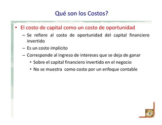 Qué son los Costos?
• El costo de capital como un costo de oportunidad
– Se refiere al costo de oportunidad del capital financiero
invertido
– Es un costo implícito
– Corresponde al ingreso de intereses que se deja de ganar
• Sobre el capital financiero invertido en el negocio
• No se muestra como costo por un enfoque contable
5
 