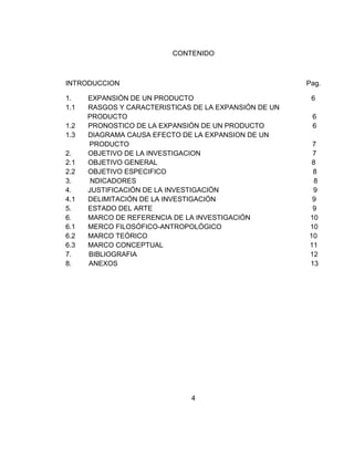 CONTENIDO



INTRODUCCION                                           Pag.

1.    EXPANSIÓN DE UN PRODUCTO                          6
1.1   RASGOS Y CARACTERISTICAS DE LA EXPANSIÓN DE UN
      PRODUCTO                                          6
1.2   PRONOSTICO DE LA EXPANSIÓN DE UN PRODUCTO         6
1.3   DIAGRAMA CAUSA EFECTO DE LA EXPANSION DE UN
      PRODUCTO                                          7
2.    OBJETIVO DE LA INVESTIGACION                      7
2.1   OBJETIVO GENERAL                                  8
2.2   OBJETIVO ESPECIFICO                               8
3.     NDICADORES                                        8
4.    JUSTIFICACIÓN DE LA INVESTIGACIÓN                 9
4.1   DELIMITACIÓN DE LA INVESTIGACIÓN                  9
5.    ESTADO DEL ARTE                                   9
6.    MARCO DE REFERENCIA DE LA INVESTIGACIÓN          10
6.1   MERCO FILOSÓFICO-ANTROPOLÓGICO                   10
6.2   MARCO TEÓRICO                                    10
6.3   MARCO CONCEPTUAL                                 11
7.    BIBLIOGRAFIA                                     12
8.    ANEXOS                                           13




                              4
 