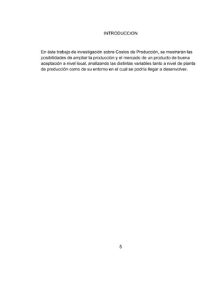 INTRODUCCION



En éste trabajo de investigación sobre Costos de Producción, se mostrarán las
posibilidades de ampliar la producción y el mercado de un producto de buena
aceptación a nivel local, analizando las distintas variables tanto a nivel de planta
de producción como de su entorno en el cual se podría llegar a desenvolver.




                                          5
 