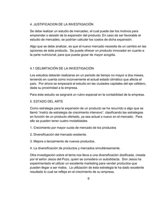 4. JUSTIFICACION DE LA INVESTIGACIÓN

Se debe realizar un estudio de mercadeo, el cual puede dar los motivos para
emprender o desistir de la expansión del producto. En caso de ser favorable el
estudio de mercadeo, se podrían calcular los costos de dicha expansión.

Algo que se debe analizar, es que el nuevo mercado necesita de un cambio en las
opciones de éste producto. Se puede ofrecer un producto innovador en cuanto a
la parte nutricional, para que pueda gozar de mayor acogida.



4.1 DELIMITACIÓN DE LA INVESTIGACIÓN

Los estudios deberán realizarse en un periodo de tiempo no mayor a dos meses,
teniendo en cuenta como inconveniente el actual estado climático que afecta el
país. Por ahora se empezará el estudio en las ciudades capitales del eje cafetero,
dada su proximidad a la empresa.

Para éste estudio se asignará un rubro especial en la contabilidad de la empresa.

5. ESTADO DEL ARTE

Como estrategia para la expansión de un producto se ha recurrido a algo que se
llamó “matriz de estrategia de crecimiento intensivo”, clasificando las estrategias
en función de un producto ofertado, ya sea actual o nuevo en el mercado. Para
ello se pueden tener cuatro modalidades

1. Crecimiento por mayor cuota de mercado de los productos

2. Diversificación del mercado existente.

3. Mejora o lanzamiento de nuevos productos.

4. La diversificación de productos y mercados simultáneamente.

Otra investigación sobre el tema nos lleva a una diversificación dosificada, creada
por el señor Jesús del Pozo, quien se considera un autodidacta. Don Jesús ha
experimentado el utilizar un excelente marketing para vender productos que
pueden llegar a ser malos. La utilización de ésta estrategia le ha dado excelente
resultado lo cual se refleja en el crecimiento de su empresa.

                                            9
 