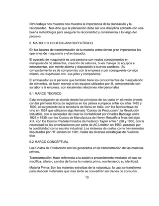 Otro trabajo nos muestra nos muestra la importancia de la planeación y la
racionalidad. Nos dice que la planeación debe ser una disciplina aplicada con una
buena metodología para asegurar la racionalidad y consistencia a lo largo del
proceso.

6. MARCO FILOSOFICO-ANTROPOLÓGICO

En las labores de transformación de la materia prima tienen gran importancia los
operarios de maquinaria y el embasador.
El operario de maquinaria es una persona con vastos conocimientos en
manipulación de alimentos, creación de sabores, buen manejo de equipos e
instrumentos, con mente abierta y disposición a nuevos cambios. Su
comportamiento es de compromiso con la empresa y por consiguiente consigo
mismo, es respetuoso con sus jefes y compañeros.
El embasador es la persona que también tiene los conocimientos de manipulación
de alimentos, da buen manejo a los equipos utilizados por él, comprometido con
su labor y la empresa, con excelentes relaciones interpersonales
6.1 MARCO TEORICO
Esta investigación se aborda desde los principios de los costo en el medio oriente,
con los primeros libros de registros en los países europeos entre los años 1485 y
1509, el surgimiento de la teneduría de libros en Italia, con los fabricantews de
vino en 1557 que utilizaron algo llamado “Costos de Producción”, la Revolución
Industrial, con la necesidad de crear la Contabilidad por Charles Babbage entre
1828 y 1839, con los Costos de Manufactura de Henry Metcalfe a fines del siglo
XIX, con los Costos Predeterminados de Federico Taylor entre 1920 y 1930, con la
necesidad de las amortizaciones por parte de AC Littelton en 1953, pasando por
la contabilidad como secreto industrial, Los sistemas de costos como herramientas
impulsados por HT Jonson en 1981, hasta las diversas estrategias de nuestros
días
6.2 MARCO CONCEPTUAL
Los Costos de Producción son los generados en la transformación de las materias
primas.
Transformación: Hace referencia a la acción o procedimiento mediante el cual se
modifica, altera o cambia de forma la materia prima, manteniendo su identidad.
Materia Prima: Son las materias extraídas de la naturaleza, la cual se transforma
para elaborar materiales que mas tarde se convertirán en bienes de consumo.
                                        10
 