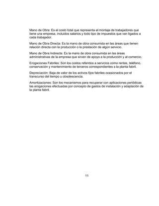 Mano de Obra: Es el costo total que representa el montaje de trabajadores que
tiene una empresa, incluidos salarios y todo tipo de impuestos que van ligados a
cada trabajador.
Mano de Obra Directa: Es la mano de obra consumida en las áreas que tienen
relación directa con la producción o la prestación de algún servicio.
Mano de Obra Indirecta: Es la mano de obra consumida en las áreas
administrativas de la empresa que sirven de apoyo a la producción y al comercio.
Erogaciones Fabriles: Son los costos referidos a servicios como rentas, teléfono,
conservación y mantenimiento de terceros correspondientes a la planta fabril.
Depreciación: Baja de valor de los activos fijos fabriles ocasionados por el
transcurso del tiempo u obsolescencia.
Amortizaciones: Son los mecanismos para recuperar con aplicaciones periódicas
las erogaciones efectuadas por concepto de gastos de instalación y adaptación de
la planta fabril.




                                         11
 