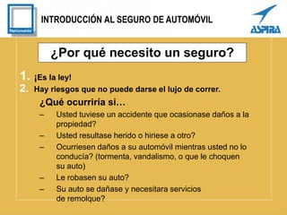 INTRODUCCIÓN AL SEGURO DE AUTOMÓVIL
¿Por qué necesito un seguro?
1. ¡Es la ley!
2. Hay riesgos que no puede darse el lujo de correr.
¿Qué ocurriría si…
– Usted tuviese un accidente que ocasionase daños a la
propiedad?
– Usted resultase herido o hiriese a otro?
– Ocurriesen daños a su automóvil mientras usted no lo
conducía? (tormenta, vandalismo, o que le choquen
su auto)
– Le robasen su auto?
– Su auto se dañase y necesitara servicios
de remolque?
 