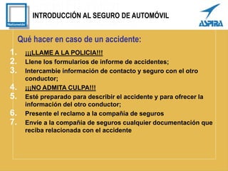 INTRODUCCIÓN AL SEGURO DE AUTOMÓVIL
Qué hacer en caso de un accidente:
1. ¡¡¡LLAME A LA POLICIA!!!
2. Llene los formularios de informe de accidentes;
3. Intercambie información de contacto y seguro con el otro
conductor;
4. ¡¡¡NO ADMITA CULPA!!!
5. Esté preparado para describir el accidente y para ofrecer la
información del otro conductor;
6. Presente el reclamo a la compañía de seguros
7. Envíe a la compañía de seguros cualquier documentación que
reciba relacionada con el accidente
 