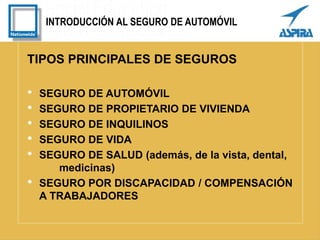 INTRODUCCIÓN AL SEGURO DE AUTOMÓVIL
TIPOS PRINCIPALES DE SEGUROS
• SEGURO DE AUTOMÓVIL
• SEGURO DE PROPIETARIO DE VIVIENDA
• SEGURO DE INQUILINOS
• SEGURO DE VIDA
• SEGURO DE SALUD (además, de la vista, dental,
medicinas)
• SEGURO POR DISCAPACIDAD / COMPENSACIÓN
A TRABAJADORES
 