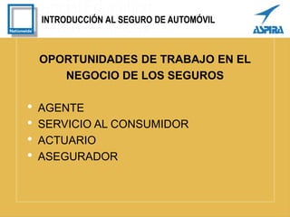 INTRODUCCIÓN AL SEGURO DE AUTOMÓVIL
OPORTUNIDADES DE TRABAJO EN EL
NEGOCIO DE LOS SEGUROS
• AGENTE
• SERVICIO AL CONSUMIDOR
• ACTUARIO
• ASEGURADOR
 