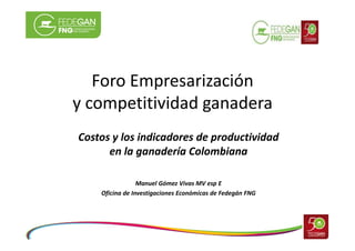 Foro Empresarización
y competitividad ganadera
Costos y los indicadores de productividad
en la ganadería Colombiana
Manuel Gómez Vivas MV esp E
Oficina de Investigaciones Económicas de Fedegán FNG

 