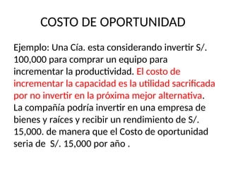 COSTO DE OPORTUNIDAD
Ejemplo: Una Cía. esta considerando invertir S/.
100,000 para comprar un equipo para
incrementar la productividad. El costo de
incrementar la capacidad es la utilidad sacrificada
por no invertir en la próxima mejor alternativa.
La compañía podría invertir en una empresa de
bienes y raíces y recibir un rendimiento de S/.
15,000. de manera que el Costo de oportunidad
seria de S/. 15,000 por año .
 