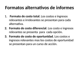 Formatos alternativos de informes
1. Formato de costo total. Los costos e ingresos
relevantes e irrelevantes se presentan para cada
alternativa.
2. Formato de costo diferencial. Los costo e ingresos
relevantes se presenta para cada opción.
3. Formato de costo de oportunidad. Los costos e
ingresos relevantes mas los costos de oportunidad
se presentan para un curso de acción.
 