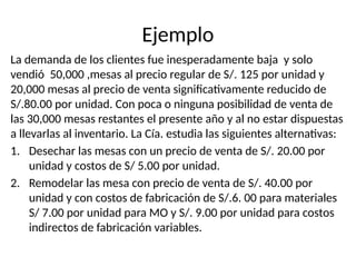 Ejemplo
La demanda de los clientes fue inesperadamente baja y solo
vendió 50,000 ,mesas al precio regular de S/. 125 por unidad y
20,000 mesas al precio de venta significativamente reducido de
S/.80.00 por unidad. Con poca o ninguna posibilidad de venta de
las 30,000 mesas restantes el presente año y al no estar dispuestas
a llevarlas al inventario. La Cía. estudia las siguientes alternativas:
1. Desechar las mesas con un precio de venta de S/. 20.00 por
unidad y costos de S/ 5.00 por unidad.
2. Remodelar las mesa con precio de venta de S/. 40.00 por
unidad y con costos de fabricación de S/.6. 00 para materiales
S/ 7.00 por unidad para MO y S/. 9.00 por unidad para costos
indirectos de fabricación variables.
 