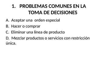 1. PROBLEMAS COMUNES EN LA
TOMA DE DECISIONES
A. Aceptar una orden especial
B. Hacer o comprar
C. Eliminar una línea de producto
D. Mezclar productos o servicios con restricción
única.
 