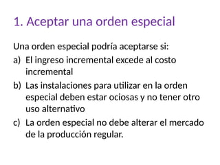 1. Aceptar una orden especial
Una orden especial podría aceptarse si:
a) El ingreso incremental excede al costo
incremental
b) Las instalaciones para utilizar en la orden
especial deben estar ociosas y no tener otro
uso alternativo
c) La orden especial no debe alterar el mercado
de la producción regular.
 