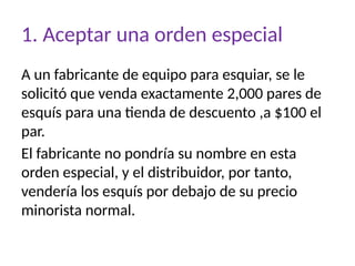 1. Aceptar una orden especial
A un fabricante de equipo para esquiar, se le
solicitó que venda exactamente 2,000 pares de
esquís para una tienda de descuento ,a $100 el
par.
El fabricante no pondría su nombre en esta
orden especial, y el distribuidor, por tanto,
vendería los esquís por debajo de su precio
minorista normal.
 