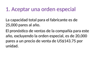 1. Aceptar una orden especial
La capacidad total para el fabricante es de
25,000 pares al año.
El pronóstico de ventas de la compañía para este
año, excluyendo la orden especial, es de 20,000
pares a un precio de venta de U5$143.75 por
unidad.
 