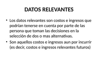 DATOS RELEVANTES
• Los datos relevantes son costos e ingresos que
podrían tenerse en cuenta por parte de las
persona que toman las decisiones en la
selección de dos o mas alternativas.
• Son aquellos costos e ingresos aun por incurrir
(es decir, costos e ingresos relevantes futuros)
 