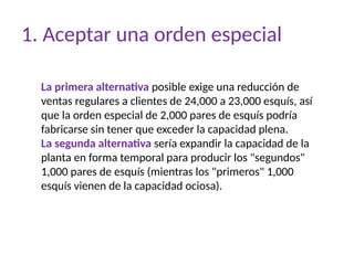 1. Aceptar una orden especial
La primera alternativa posible exige una reducción de
ventas regulares a clientes de 24,000 a 23,000 esquís, así
que la orden especial de 2,000 pares de esquís podría
fabricarse sin tener que exceder la capacidad plena.
La segunda alternativa sería expandir la capacidad de la
planta en forma temporal para producir los "segundos"
1,000 pares de esquís (mientras los "primeros" 1,000
esquís vienen de la capacidad ociosa).
 
