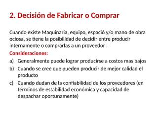 2. Decisión de Fabricar o Comprar
Cuando existe Maquinaria, equipo, espació y/o mano de obra
ociosa, se tiene la posibilidad de decidir entre producir
internamente o comprarlas a un proveedor .
Consideraciones:
a) Generalmente puede lograr producirse a costos mas bajos
b) Cuando se cree que pueden producir de mejor calidad el
producto
c) Cuando dudan de la confiabilidad de los proveedores (en
términos de estabilidad económica y capacidad de
despachar oportunamente)
 