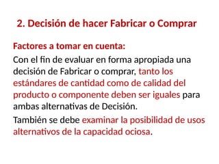 2. Decisión de hacer Fabricar o Comprar
Factores a tomar en cuenta:
Con el fin de evaluar en forma apropiada una
decisión de Fabricar o comprar, tanto los
estándares de cantidad como de calidad del
producto o componente deben ser iguales para
ambas alternativas de Decisión.
También se debe examinar la posibilidad de usos
alternativos de la capacidad ociosa.
 