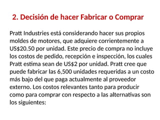 2. Decisión de hacer Fabricar o Comprar
Pratt Industries está considerando hacer sus propios
moldes de motores, que adquiere corrientemente a
US$20.50 por unidad. Este precio de compra no incluye
los costos de pedido, recepción e inspección, los cuales
Pratt estima sean de US$2 por unidad. Pratt cree que
puede fabricar las 6,500 unidades requeridas a un costo
más bajo del que paga actualmente al proveedor
externo. Los costos relevantes tanto para producir
como para comprar con respecto a las alternativas son
los siguientes:
 