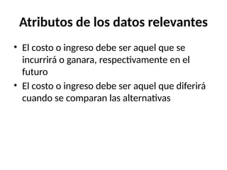 Atributos de los datos relevantes
• El costo o ingreso debe ser aquel que se
incurrirá o ganara, respectivamente en el
futuro
• El costo o ingreso debe ser aquel que diferirá
cuando se comparan las alternativas
 