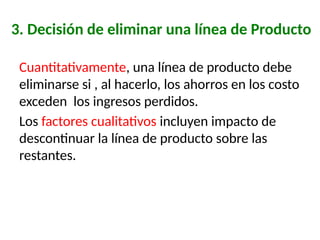 3. Decisión de eliminar una línea de Producto
Cuantitativamente, una línea de producto debe
eliminarse si , al hacerlo, los ahorros en los costo
exceden los ingresos perdidos.
Los factores cualitativos incluyen impacto de
descontinuar la línea de producto sobre las
restantes.
 